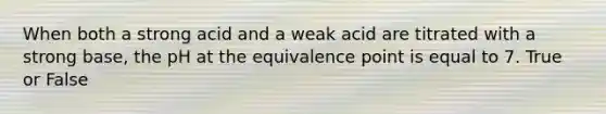 When both a strong acid and a weak acid are titrated with a strong base, the pH at the equivalence point is equal to 7. True or False