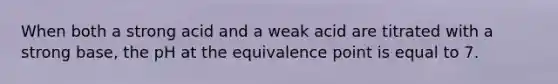 When both a strong acid and a weak acid are titrated with a strong base, the pH at the equivalence point is equal to 7.