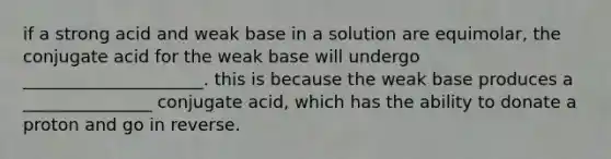 if a strong acid and weak base in a solution are equimolar, the conjugate acid for the weak base will undergo _____________________. this is because the weak base produces a _______________ conjugate acid, which has the ability to donate a proton and go in reverse.