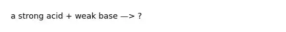 a strong acid + weak base —> ?