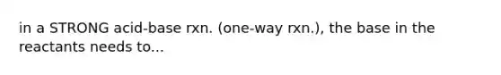 in a STRONG acid-base rxn. (one-way rxn.), the base in the reactants needs to...