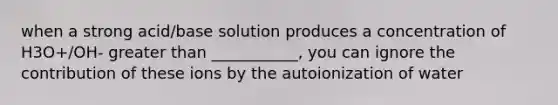 when a strong acid/base solution produces a concentration of H3O+/OH- greater than ___________, you can ignore the contribution of these ions by the autoionization of water