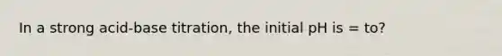 In a strong acid-base titration, the initial pH is = to?