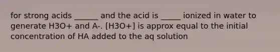 for strong acids ______ and the acid is _____ ionized in water to generate H3O+ and A-. [H3O+] is approx equal to the initial concentration of HA added to the aq solution