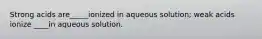 Strong acids are_____ionized in aqueous solution; weak acids ionize ____in aqueous solution.