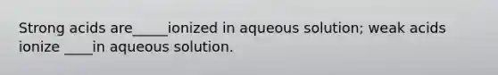 Strong acids are_____ionized in aqueous solution; weak acids ionize ____in aqueous solution.