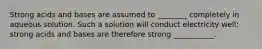 Strong acids and bases are assumed to ________ completely in aqueous solution. Such a solution will conduct electricity well; strong acids and bases are therefore strong ___________.