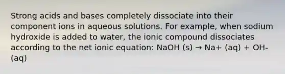 Strong acids and bases completely dissociate into their component ions in aqueous solutions. For example, when sodium hydroxide is added to water, the ionic compound dissociates according to the net ionic equation: NaOH (s) → Na+ (aq) + OH- (aq)