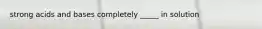 strong acids and bases completely _____ in solution