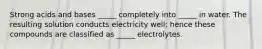 Strong acids and bases _____ completely into _____ in water. The resulting solution conducts electricity well; hence these compounds are classified as _____ electrolytes.