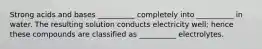 Strong acids and bases __________ completely into __________ in water. The resulting solution conducts electricity well; hence these compounds are classified as __________ electrolytes.