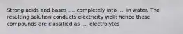 Strong acids and bases .... completely into .... in water. The resulting solution conducts electricity well; hence these compounds are classified as .... electrolytes