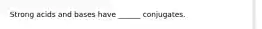 Strong acids and bases have ______ conjugates.