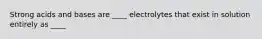 Strong acids and bases are ____ electrolytes that exist in solution entirely as ____