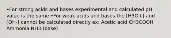 •For strong acids and bases experimental and calculated pH value is the same •For weak acids and bases the [H3O+] and [OH-] cannot be calculated directly ex: Acetic acid CH3COOH Ammonia NH3 (base)