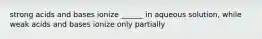 strong acids and bases ionize ______ in aqueous solution, while weak acids and bases ionize only partially