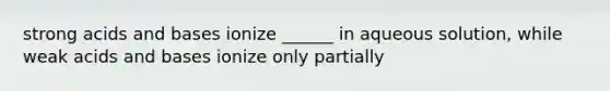 strong acids and bases ionize ______ in aqueous solution, while weak acids and bases ionize only partially