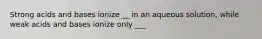 Strong acids and bases ionize __ in an aqueous solution, while weak acids and bases ionize only ___