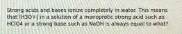 Strong acids and bases ionize completely in water. This means that [H3O+] in a solution of a monoprotic strong acid such as HClO4 or a strong base such as NaOH is always equal to what?