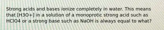 Strong acids and bases ionize completely in water. This means that [H3O+] in a solution of a monoprotic strong acid such as HClO4 or a strong base such as NaOH is always equal to what?