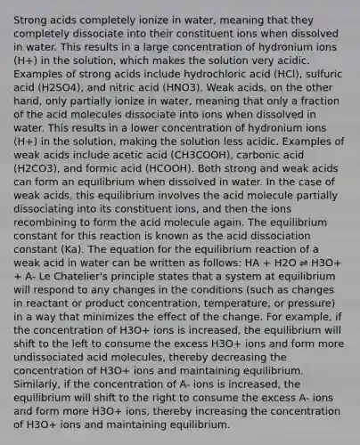 Strong acids completely ionize in water, meaning that they completely dissociate into their constituent ions when dissolved in water. This results in a large concentration of hydronium ions (H+) in the solution, which makes the solution very acidic. Examples of strong acids include hydrochloric acid (HCl), sulfuric acid (H2SO4), and nitric acid (HNO3). Weak acids, on the other hand, only partially ionize in water, meaning that only a fraction of the acid molecules dissociate into ions when dissolved in water. This results in a lower concentration of hydronium ions (H+) in the solution, making the solution less acidic. Examples of weak acids include acetic acid (CH3COOH), carbonic acid (H2CO3), and formic acid (HCOOH). Both <a href='https://www.questionai.com/knowledge/kPDsd1057O-strong-and-weak-acids' class='anchor-knowledge'>strong and weak acids</a> can form an equilibrium when dissolved in water. In the case of weak acids, this equilibrium involves the acid molecule partially dissociating into its constituent ions, and then the ions recombining to form the acid molecule again. The equilibrium constant for this reaction is known as the acid dissociation constant (Ka). The equation for the equilibrium reaction of a weak acid in water can be written as follows: HA + H2O ⇌ H3O+ + A- <a href='https://www.questionai.com/knowledge/kT1zAkQDuo-le-chateliers-principle' class='anchor-knowledge'>le chatelier's principle</a> states that a system at equilibrium will respond to any changes in the conditions (such as changes in reactant or product concentration, temperature, or pressure) in a way that minimizes the effect of the change. For example, if the concentration of H3O+ ions is increased, the equilibrium will shift to the left to consume the excess H3O+ ions and form more undissociated acid molecules, thereby decreasing the concentration of H3O+ ions and maintaining equilibrium. Similarly, if the concentration of A- ions is increased, the equilibrium will shift to the right to consume the excess A- ions and form more H3O+ ions, thereby increasing the concentration of H3O+ ions and maintaining equilibrium.