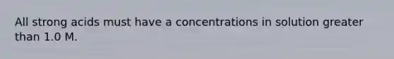 All strong acids must have a concentrations in solution greater than 1.0 M.