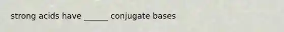 strong acids have ______ conjugate bases