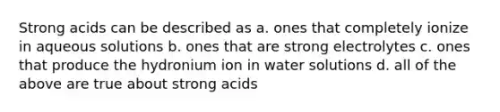 Strong acids can be described as a. ones that completely ionize in aqueous solutions b. ones that are strong electrolytes c. ones that produce the hydronium ion in water solutions d. all of the above are true about strong acids