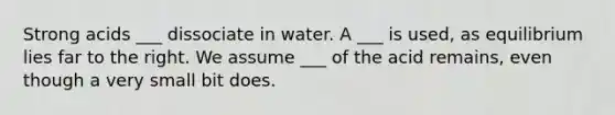 Strong acids ___ dissociate in water. A ___ is used, as equilibrium lies far to the right. We assume ___ of the acid remains, even though a very small bit does.