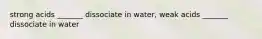 strong acids _______ dissociate in water, weak acids _______ dissociate in water