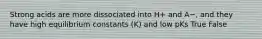 Strong acids are more dissociated into H+ and A−, and they have high equilibrium constants (K) and low pKs True False