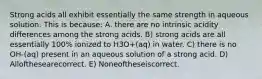 Strong acids all exhibit essentially the same strength in aqueous solution. This is because: A. there are no intrinsic acidity differences among the strong acids. B) strong acids are all essentially 100% ionized to H3O+(aq) in water. C) there is no OH-(aq) present in an aqueous solution of a strong acid. D) Allofthesearecorrect. E) Noneoftheseiscorrect.