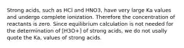 Strong acids, such as HCl and HNO3, have very large Ka values and undergo complete ionization. Therefore the concentration of reactants is zero. Since equilibrium calculation is not needed for the determination of [H3O+] of strong acids, we do not usally quote the Ka, values of strong acids.