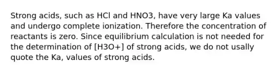 Strong acids, such as HCl and HNO3, have very large Ka values and undergo complete ionization. Therefore the concentration of reactants is zero. Since equilibrium calculation is not needed for the determination of [H3O+] of strong acids, we do not usally quote the Ka, values of strong acids.