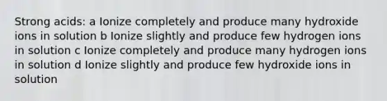 Strong acids: a Ionize completely and produce many hydroxide ions in solution b Ionize slightly and produce few hydrogen ions in solution c Ionize completely and produce many hydrogen ions in solution d Ionize slightly and produce few hydroxide ions in solution