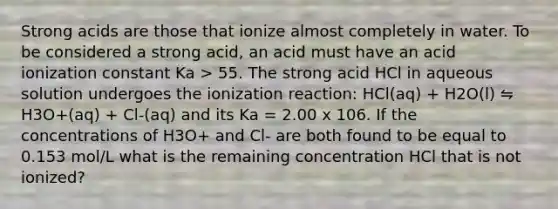 Strong acids are those that ionize almost completely in water. To be considered a strong acid, an acid must have an acid ionization constant Ka > 55. The strong acid HCl in aqueous solution undergoes the ionization reaction: HCl(aq) + H2O(l) ⇋ H3O+(aq) + Cl-(aq) and its Ka = 2.00 x 106. If the concentrations of H3O+ and Cl- are both found to be equal to 0.153 mol/L what is the remaining concentration HCl that is not ionized?