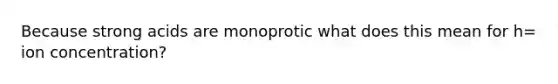 Because strong acids are monoprotic what does this mean for h= ion concentration?