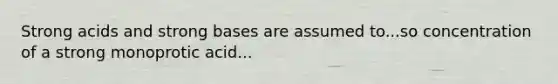 Strong acids and strong bases are assumed to...so concentration of a strong monoprotic acid...