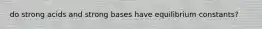 do strong acids and strong bases have equilibrium constants?