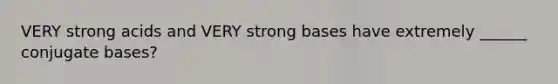 VERY strong acids and VERY strong bases have extremely ______ conjugate bases?