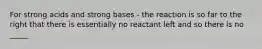 For strong acids and strong bases - the reaction is so far to the right that there is essentially no reactant left and so there is no _____