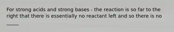 For strong acids and strong bases - the reaction is so far to the right that there is essentially no reactant left and so there is no _____