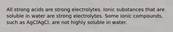 All strong acids are strong electrolytes. Ionic substances that are soluble in water are strong electrolytes. Some ionic compounds, such as AgClAgCl, are not highly soluble in water.