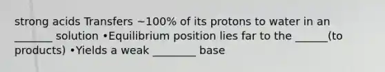 strong acids Transfers ~100% of its protons to water in an _______ solution •Equilibrium position lies far to the ______(to products) •Yields a weak ________ base