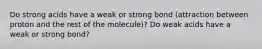 Do strong acids have a weak or strong bond (attraction between proton and the rest of the molecule)? Do weak acids have a weak or strong bond?