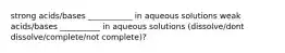 strong acids/bases ___________ in aqueous solutions weak acids/bases __________ in aqueous solutions (dissolve/dont dissolve/complete/not complete)?