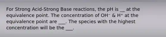 For Strong Acid-Strong Base reactions, the pH is __ at the equivalence point. The concentration of OH⁻ & H⁺ at the equivalence point are ___. The species with the highest concentration will be the ___.