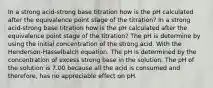 In a strong acid-strong base titration how is the pH calculated after the equivalence point stage of the titration? In a strong acid-strong base titration how is the pH calculated after the equivalence point stage of the titration? The pH is determine by using the initial concentration of the strong acid. With the Henderson-Hasselbalch equation. The pH is determined by the concentration of excess strong base in the solution. The pH of the solution is 7.00 because all the acid is consumed and therefore, has no appreciable effect on pH.