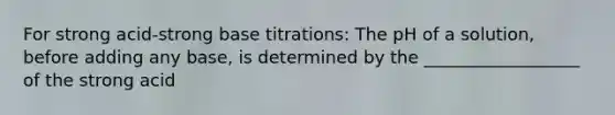 For strong acid-strong base titrations: The pH of a solution, before adding any base, is determined by the __________________ of the strong acid