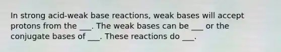 In strong acid-weak base reactions, weak bases will accept protons from the ___. The weak bases can be ___ or the conjugate bases of ___. These reactions do ___.